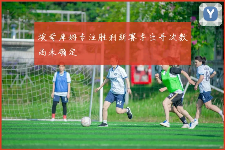 埃奇库姆专注胜利新赛季出手次数尚未确定