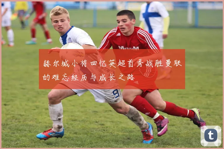 赫尔城小将回忆英超首秀战胜曼联的难忘经历与成长之路