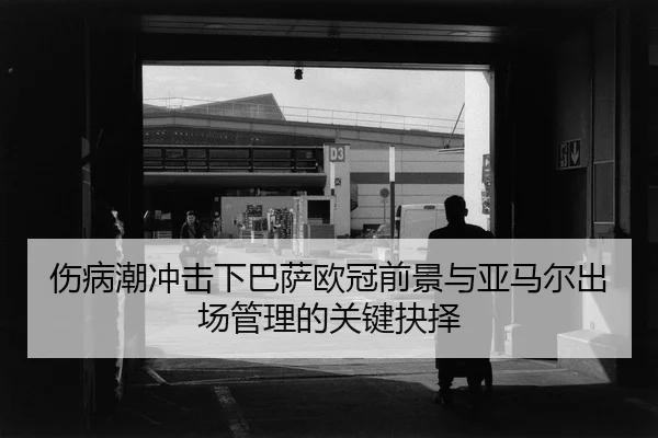 伤病潮冲击下巴萨欧冠前景与亚马尔出场管理的关键抉择